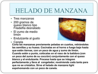 HELADO DE MANZANA
 Tres manzanas
 200 gramos de
  queso blanco tipo
  Filadelfia desnatado
 El zumo de medio
  limón
 Endulzante al gusto
 Canela
 Corta las manzanas previamente peladas en cuartos, retirándoles
 las semillas y su hueso. Cocínalas en el horno a fuego bajo hasta
 que estén tiernas, con un poco de agua y zumo de limón.
 Cuando estén a punto, colócalas en el vaso de la batidora (con
 un poco del zumo de su cocción) conjuntamente con el queso
 blanco y el endulzante. Procesa hasta que se integren
 perfectamente y lleva al congelador, revolviendo cada tanto para
 que no se cristalice. Sirve el helado de manzana light
 espolvoreando con un poco de canela.
 