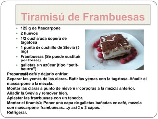 Tiramisú de Frambuesas
     125 g de Mascarpone
     2 huevos
     1/2 cucharada sopera de
       tagatosa
      1 punta de cuchillo de Stevia (5
       mg)
      Frambuesas (Se puede sustituir
       por fresas)
      galletas sin azúcar (tipo “petit-
       beurre”)
Preparar el café y dejarlo enfriar.
      café
Separar las yemas de las claras. Batir las yemas con la tagatosa. Añadir el
mascarpone a la mezcla.
Montar las claras a punto de nieve e incorporas a la mezcla anterior.
Añadir la Svevia y remover bien.
Aplastar las frambuesas con un tenedor.
Montar el tiramisú: Poner una capa de galletas bañadas en café, mezcla
con mascarpone, frambuesas….y así 2 o 3 capas.
Refrigerar.
 