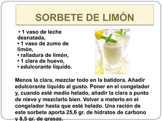 SORBETE DE LIMÓN
 • 1 vaso de leche
desnatada,
• 1 vaso de zumo de
limón,
• ralladura de limón,
• 1 clara de huevo,
• edulcorante líquido.

Menos la clara, mezclar todo en la batidora. Añadir
edulcorante líquido al gusto. Poner en el congelador
y, cuando esté medio helado, añadir la clara a punto
de nieve y mezclarlo bien. Volver a meterlo en el
congelador hasta que esté helado. Una ración de
este sorbete aporta 25,6 gr. de hidratos de carbono
y 8,5 gr. de grasas.
 