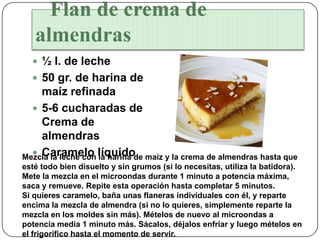 Flan de crema de
   almendras
   ½ l. de leche
   50 gr. de harina de
    maíz refinada
   5-6 cucharadas de
    Crema de
    almendras
Mezcla la leche con líquido maíz y la crema de almendras hasta que
   Caramelo la harina de
esté todo bien disuelto y sin grumos (si lo necesitas, utiliza la batidora).
Mete la mezcla en el microondas durante 1 minuto a potencia máxima,
saca y remueve. Repite esta operación hasta completar 5 minutos.
Si quieres caramelo, baña unas flaneras individuales con él, y reparte
encima la mezcla de almendra (si no lo quieres, simplemente reparte la
mezcla en los moldes sin más). Mételos de nuevo al microondas a
potencia media 1 minuto más. Sácalos, déjalos enfriar y luego mételos en
el frigorífico hasta el momento de servir.
 