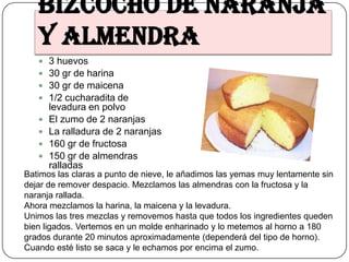 Bizcocho de naranja
   y almendra
      3 huevos
      30 gr de harina
      30 gr de maicena
      1/2 cucharadita de
       levadura en polvo
      El zumo de 2 naranjas
      La ralladura de 2 naranjas
      160 gr de fructosa
      150 gr de almendras
       ralladas
Batimos las claras a punto de nieve, le añadimos las yemas muy lentamente sin
dejar de remover despacio. Mezclamos las almendras con la fructosa y la
naranja rallada.
Ahora mezclamos la harina, la maicena y la levadura.
Unimos las tres mezclas y removemos hasta que todos los ingredientes queden
bien ligados. Vertemos en un molde enharinado y lo metemos al horno a 180
grados durante 20 minutos aproximadamente (dependerá del tipo de horno).
Cuando esté listo se saca y le echamos por encima el zumo.
 