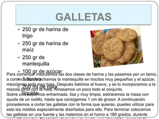 GALLETAS
      250 gr de harina de
        trigo
       250 gr de harina de
        maíz
       250 gr de
        mantequilla
       100 gr de azúcar
Para comenzar mezclamos las dos clases de harina y las pasamos por un tamiz,
       1 huevo
a continuación le echamos la mantequilla en trocitos muy pequeños y el azúcar,
mezclando todo muy bien. Después batimos el huevo, y se lo incorporamos a la
       200 ml de nata
mezcla junto con la nata. Amasamos un poco todo el conjunto.
        líquida
Sobre una superficie enharinada, lisa y muy limpia, estiraremos la masa con
ayuda de un rodillo, hasta que consigamos 1 cm de grosor. A continuación
procedemos a cortar las galletas con la forma que quieras, puedes utilizar para
esto los moldes especialmente diseñados para ello. Para terminar colocamos
las galletas en una fuente y las metemos en el horno a 180 grados, durante
 