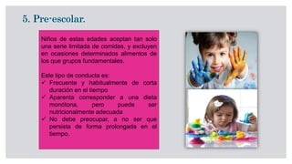 Niños de estas edades aceptan tan solo
una serie limitada de comidas, y excluyen
en ocasiones determinados alimentos de
los que grupos fundamentales.
Este tipo de conducta es:
 Frecuente y habitualmente de corta
duración en el tiempo
 Aparenta corresponder a una dieta
monótona, pero puede ser
nutricionalmente adecuada
 No debe preocupar, a no ser que
persista de forma prolongada en el
tiempo.
 