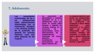 Las necesidades
nutricionales de las y
los adolescentes
están estrechamente
relacionadas con la
maduración biológica
y los cambios propios
de la pubertad. En
general los varones
maduran unos dos
años después de las
mujeres.
La promoción de
alimentación y nutrición
saludable en la y el
adolescente, tiene que
tomar en cuenta estos
factores y además los
cambios propios en la
evolución de la
personalidad, como el
afianzamiento de la
independencia, la
búsqueda de nuevos
patrones de
socialización, la
preocupación por la
figura corporal, etc.
La especial atención que
ponen los adolescentes
por la imagen corporal,
los condiciona en
ocasiones a llevar dietas
restrictivas para
acercarse a un patrón
ideal de belleza,
influenciado por los
modelos sociales del
momento, y puede dar
lugar a serios trastornos
de la conducta
alimentaria (anorexia,
bulimia y vigorexia).
 