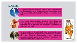 El aporte adecuado de calcio a través de la alimentación,
va a suponer un factor importante como prevención de la
osteoporosis (descalcificación del hueso) a lo largo de la
vida.
En la mujer, las necesidades de hierro y ácido fólico son
mayores que en el hombre y las necesidades de
nutrientes en el período del embarazo y lactancia se
acentúan aún más.
La promoción de la actividad física practicando algún
ejercicio, deporte o simplemente haciendo una caminata
de 30 minutos diariamente, son elementos
complementarios para una nutrición saludable en
cualquier etapa de la vida adulta.
 