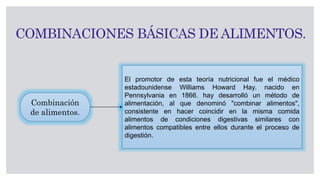 COMBINACIONES BÁSICAS DE ALIMENTOS.
El promotor de esta teoría nutricional fue el médico
estadounidense Williams Howard Hay. nacido en
Pennsylvania en 1866. hay desarrolló un método de
alimentación, al que denominó "combinar alimentos",
consistente en hacer coincidir en la misma comida
alimentos de condiciones digestivas similares con
alimentos compatibles entre ellos durante el proceso de
digestión.
Combinación
de alimentos.
 