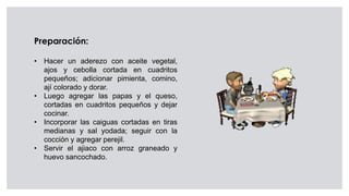 Preparación:
• Hacer un aderezo con aceite vegetal,
ajos y cebolla cortada en cuadritos
pequeños; adicionar pimienta, comino,
ají colorado y dorar.
• Luego agregar las papas y el queso,
cortadas en cuadritos pequeños y dejar
cocinar.
• Incorporar las caiguas cortadas en tiras
medianas y sal yodada; seguir con la
cocción y agregar perejil.
• Servir el ajiaco con arroz graneado y
huevo sancochado.
 