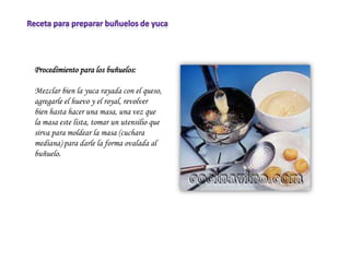 Procedimiento para los buñuelos:

Mezclar bien la yuca rayada con el queso,
agregarle el huevo y el royal, revolver
bien hasta hacer una masa, una vez que
la masa este lista, tomar un utensilio que
sirva para moldear la masa (cuchara
mediana) para darle la forma ovalada al
buñuelo.
 