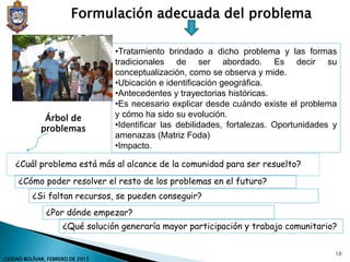 Formulación adecuada del problema
•Tratamiento brindado a dicho problema y las formas
tradicionales de ser abordado. Es decir su
conceptualización, como se observa y mide.
•Ubicación e identificación geográfica.
•Antecedentes y trayectorias históricas.
•Es necesario explicar desde cuándo existe el problema
y cómo ha sido su evolución.
•Identificar las debilidades, fortalezas. Oportunidades y
amenazas (Matriz Foda)
•Impacto.
¿Cuál problema está más al alcance de la comunidad para ser resuelto?
¿Cómo poder resolver el resto de los problemas en el futuro?
¿Si faltan recursos, se pueden conseguir?
¿Por dónde empezar?
¿Qué solución generaría mayor participación y trabajo comunitario?
Árbol de
problemas
10
CIUDAD BOLÍVAR, FEBRERO DE 2015
 