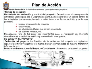 •Viabilidad financiera: Existen los recursos para ejecutar el proyecto.
•Tiempo de ejecución:
Herramienta de evaluación y control del proyecto: Se realiza en el cronograma de
actividades usando para ello el Diagrama de Gantt. Es necesario tener un estricto control de
las actividades que se están llevando a cabo, tener unas fechas de inicio y de fin que
permitan:
 evaluar el desarrollo del proyecto,
 sus avances,
 las situaciones difíciles que se han presentado,
 los posibles retrasos, etc.
Presupuesto: Uno de los pasos más importantes para la realización del Proyecto
Comunitario es la definición estricta y adecuada del presupuesto.
SE EJECUTA EL PROYECTO
Evaluación del proyecto: La finalidad de la evaluación del proyecto es replantear
aspectos positivos y negativos del mismo, buscar oportunidades de mejora, transmitir
información, etc.
Formato de Presentación del Proyecto Comunitario: : Estructura de todo el proyecto
Plan de Acción
14
CIUDAD BOLÍVAR, FEBRERO DE 2015
 