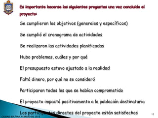 Se cumplieron los objetivos (generales y específicos)
Se cumplió el cronograma de actividades
Se realizaron las actividades planificadas
Hubo problemas, cuáles y por qué
El presupuesto estuvo ajustado a la realidad
Faltó dinero, por qué no se consideró
Participaron todos los que se habían comprometido
El proyecto impactó positivamente a la población destinataria
Los participantes directos del proyecto están satisfechos 15
CIUDAD BOLÍVAR, FEBRERO DE 2015
 