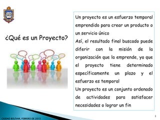 Un proyecto es un esfuerzo temporal
emprendido para crear un producto o
un servicio único
Así, el resultado final buscado puede
diferir con la misión de la
organización que la emprende, ya que
el proyecto tiene determinado
específicamente un plazo y el
esfuerzo es temporal
Un proyecto es un conjunto ordenado
de actividades para satisfacer
necesidades o lograr un fin
¿Qué es un Proyecto?
3
CIUDAD BOLÍVAR, FEBRERO DE 2015
 