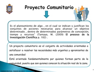 Un proyecto comunitario es el conjunto de actividades orientadas a
satisfacer o resolver las necesidades más urgentes y apremiantes de
una comunidad
Está orientado fundamentalmente por quienes forman parte de la
comunidad, puesto que son quienes conocen la situación real de la zona.
Proyecto Comunitario
Es el planeamiento de algo , en el cual se indican y justifican los
conjuntos de acciones necesarias para alcanzar un objetivo
determinado , dentro de determinados parámetros de concepción,
tiempo y recursos” (Tamayo, M. (2009) El proceso de la
Investigación Científica p. 102) .
4
CIUDAD BOLÍVAR, FEBRERO DE 2015
 
