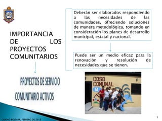 Deberán ser elaborados respondiendo
a las necesidades de las
comunidades, ofreciendo soluciones
de manera metodológica, tomando en
consideración los planes de desarrollo
municipal, estatal y nacional.IMPORTANCIA
DE LOS
PROYECTOS
COMUNITARIOS Puede ser un medio eficaz para la
renovación y resolución de
necesidades que se tienen.
5
CIUDAD BOLÍVAR, FEBRERO DE 2015
 