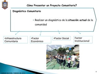 Diagnóstico Comunitario
• Realizar un diagnóstico de la situación actual de la
comunidad
Cómo Presentar un Proyecto Comunitario?
•Infraestructura
Comunitaria
•Factor
Económico
•Factor Social Factor
Institucional
8
CIUDAD BOLÍVAR, FEBRERO DE 2015
 