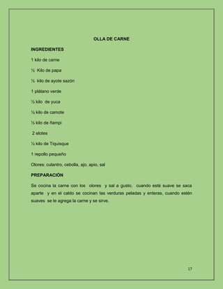 17 
OLLA DE CARNE 
INGREDIENTES 
1 kilo de carne 
½ Kilo de papa 
½ kilo de ayote sazón 
1 plátano verde 
½ kilo de yuca 
½ kilo de camote 
½ kilo de ñampi 
2 elotes 
½ kilo de Tiquisque 
1 repollo pequeño 
Olores: culantro, cebolla, ajo, apio, sal 
PREPARACIÓN 
Se cocina la carne con los olores y sal a gusto, cuando esté suave se saca 
aparte y en el caldo se cocinan las verduras peladas y enteras, cuando estén 
suaves se le agrega la carne y se sirve. 
 