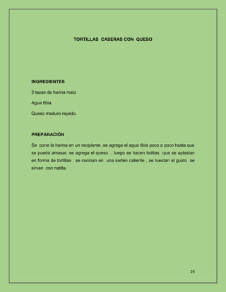 29 
TORTILLAS CASERAS CON QUESO 
INGREDIENTES 
3 tazas de harina maíz 
Agua tibia. 
Queso maduro rayado. 
PREPARACIÓN 
Se pone la harina en un recipiente ,se agrega el agua tibia poco a poco hasta que 
se pueda amasar, se agrega el queso , luego se hacen bolitas que se aplastan 
en forma de tortillas , se cocinan en una sartén caliente , se tuestan al gusto se 
sirven con natilla. 
 