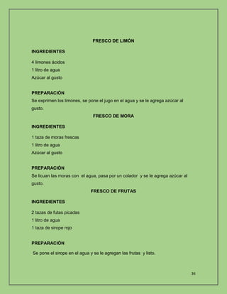 36 
FRESCO DE LIMÓN 
INGREDIENTES 
4 limones ácidos 
1 litro de agua 
Azúcar al gusto 
PREPARACIÓN 
Se exprimen los limones, se pone el jugo en el agua y se le agrega azúcar al 
gusto. 
FRESCO DE MORA 
INGREDIENTES 
1 taza de moras frescas 
1 litro de agua 
Azúcar al gusto 
PREPARACIÓN 
Se licuan las moras con el agua, pasa por un colador y se le agrega azúcar al 
gusto. 
FRESCO DE FRUTAS 
INGREDIENTES 
2 tazas de futas picadas 
1 litro de agua 
1 taza de sirope rojo 
PREPARACIÓN 
Se pone el sirope en el agua y se le agregan las frutas y listo. 
