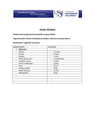 FICHA TÉCNICA
Nombre de la preparación:Encanelado y queso helado

Argumentación Técnica: Embebido de almibar y técnica de manjar blanco

Rendimiento sugerido 5 personas.

INGREDIENTES                              CANTIDAD
    Abarrotes
   - Harina                                  -   1 ½ taza
   - Azúcar                                  -   2 tazas
   - Huevos                                  -   7 unid.
   - Polvo de hornear                        -   1 cucharadita
   - Canela en rama                          -   1 unid
   - Leche condensada                        -   2 latas
   - Pisco                                   -   50 ml.
   - Canela molida                           -   50 gr.
   - Papel manteca                           -   1 unid.
   - Mantequilla                             -   50 gr.
   -                                         -
   -                                         -
   -                                         -
   -                                         -
 