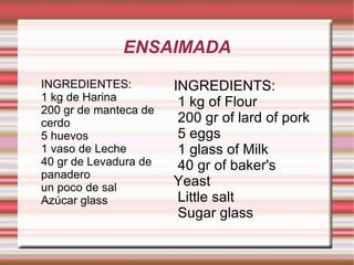 INGREDIENTES: 1 kg de Harina 200 gr de manteca de cerdo 5 huevos 1 vaso de Leche 40 gr de Levadura de panadero un poco de sal Azúcar glass INGREDIENTS: 1 kg of Flour 200 gr of lard of pork 5 eggs 1 glass of Milk 40 gr of baker's Yeast Little salt Sugar glass ENSAIMADA 
