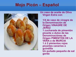 Mojo Picón – Español  Un vaso de aceite de Oliva Virgen Extra con  Denominación de Origen   1/4 de vaso de vinagre de la   Denominación de Origen VINAGRE DE JEREZ 1 cucharada de pimentón picante o dulce de las Denominaciónes de Origen PIMENTÓN DE LA VERA o de MURCIA 1 ó 2 pimientos rojos picantes canarios o guindilla Un puñado pequeño de sal gorda 