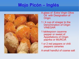 Mojo Picón – Inglés  A glass of  Extra Virgin Olive Oil  with Designation of Origin 1 / 4 cup of vinegar to the Denomination of Origin VINEGAR 1 tablespoon cayenne pepper or sweet of Appellations of Origin paprika or MURCIA 1 or 2 red peppers or chili peppers canaries A small handful of coarse salt 