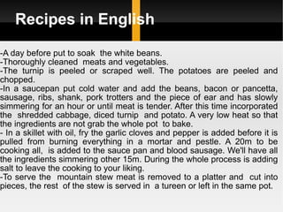 Recipes in English -A day before put to soak  the white beans.  -Thoroughly cleaned  meats and vegetables.  -The turnip is peeled or scraped well. The potatoes are peeled and chopped.  -In a saucepan put cold water and add the beans, bacon or pancetta, sausage, ribs, shank, pork trotters and the piece of ear and has slowly simmering for an hour or until meat is tender. After this time incorporated the  shredded cabbage, diced turnip  and potato. A very low heat so that the ingredients are not grab the whole pot  to bake. - In a skillet with oil, fry the garlic cloves and pepper is added before it is pulled from burning everything in a mortar and pestle. A 20m to be cooking all,  is added to the sauce pan and blood sausage. We'll have all the ingredients simmering other 15m. During the whole process is adding salt to leave the cooking to your liking.  -To serve the  mountain stew meat is removed to a platter and  cut into pieces, the rest  of the stew is served in  a tureen or left in the same pot. 