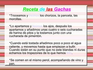 Receta  de  las   Gachas · Troceamos y  freímos  los chorizos, la panceta, las morcillas. · Lo apartamos y  freímos  los ajos, después los apartamos y añadimos unas cuatro o seis cucharadas de harina de pitos y la tostamos junto con una cucharada de pimentón. · Cuando está tostada añadimos poco a poco el agua caliente, y movemos hasta que empiezan a bullir. Cuando están en su punto que no este blandas ni duras echamos los tropezones de lo que hemos  frito . · Se comen en el mismo perol, acompañando de vino y pan. 