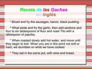 Receta  de   las   Gachas   en   inglés *  Sliced ​​and fry the sausages, bacon, black pudding.       * What aside and fry the garlic, then add sections and four to six tablespoons of flour and roast Tito with a tablespoon of paprika.       * When roasted slowly add hot water, and move until they begin to boil. When you are in this point not soft or hard, we stumbles on what we have cooked.       * They eat in the same pot, with wine and bread. 