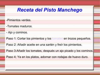 Receta del Pisto Manchego -Pimientos verdes. -Tomates maduros. - Ajo y cominos. Paso 1: Cortar los pimientos y los  tomates  en trozos pequeños.  Paso 2: Añadir aceite en una sartén y freír los pimientos. Paso 3:Añadir los tomates, después un ajo picado y los cominos. Paso 4; Ya en los platos, adornar con rodajas de huevo duro. 