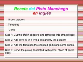 Receta  del  Pisto Manchego  en  inglés  Green peppers Tomatoes Garlic Step 1: Cut the green peppers  and tomatoes into small pieces.  Step 2: Add olive oil in a frying pan and fry the peppers Step 3: Add the tomatoes,the chopped garlic and some cumin.  Step 4: Serve the plates decorated  with some  slices of boiled eggs. 