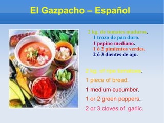 El Gazpacho – Español  2 kg. de tomates maduros . 1 trozo de pan duro. 1 pepino mediano . 1 ó 2 pimientos verdes. 2 ó 3 dientes de ajo.  2 kg. of ripe tomatoes . 1 piece of bread. 1 medium cucumber . 1 or 2 green peppers . 2 or 3 cloves of  garlic.   