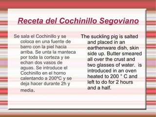 Receta del Cochinillo Segoviano Se sala el Cochinillo y se coloca en una fuente de barro con la piel hacia arriba. Se unta la manteca por toda la corteza y se echan dos vasos de aguas. Se introduce el Cochinillo en el horno calentando a 200ºC y se deja hacer durante 2h y media . The suckling pig is salted and placed in an earthenware dish, skin side up. Butter smeared all over the crust and  two glasses of water.  is introduced in an oven heated to 200 ° C and left to do for 2 hours and a half. 