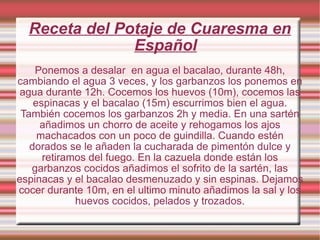 Receta del Potaje de Cuaresma en Español Ponemos a desalar  en agua el bacalao, durante 48h, cambiando el agua 3 veces, y los garbanzos los ponemos en agua durante 12h. Cocemos los huevos (10m), cocemos las espinacas y el bacalao (15m) escurrimos bien el agua. También cocemos los garbanzos 2h y media. En una sartén añadimos un chorro de aceite y rehogamos los ajos machacados con un poco de guindilla. Cuando estén dorados se le añaden la cucharada de pimentón dulce y retiramos del fuego. En la cazuela donde están los garbanzos cocidos añadimos el sofrito de la sartén, las espinacas y el bacalao desmenuzado y sin espinas. Dejamos cocer durante 10m, en el ultimo minuto añadimos la sal y los huevos cocidos, pelados y trozados. 