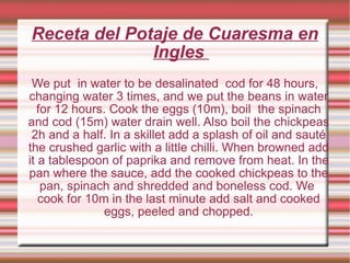 Receta del Potaje de Cuaresma en Ingles  We put  in water to be desalinated  cod for 48 hours, changing water 3 times, and we put the beans in water for 12 hours. Cook the eggs (10m), boil  the spinach and cod (15m) water drain well. Also boil the chickpeas 2h and a half. In a skillet add a splash of oil and sauté the crushed garlic with a little chilli. When browned add it a tablespoon of paprika and remove from heat. In the pan where the sauce, add the cooked chickpeas to the pan, spinach and shredded and boneless cod. We  cook for 10m in the last minute add salt and cooked eggs, peeled and chopped. 