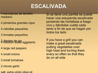4 berenjenas de tamaño mediano  4 pimientos grandes rojos 4 cebollas pequeñas 3 tomates pequeños 2 dientes de ajo Si se tiene una parrilla se puede hacer una estupenda escalivada poniendo las hortalizas a fuego vivo y dándoles vuelta cada tanto a fin de que se hagan por todos los lado .  ESCALIVADA 4 medium sized eggplants 4 large red peppers 4 small onions 3 small tomatoes 2 cloves garlic salt, extra virgin olive oil Performance time 50 minutes If you have a grill you can make a great escalivada putting vegetables over high heat and turning them every so often so that they do on all side 