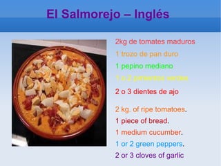 El Salmorejo – Inglés  2 kg. of ripe tomatoes . 1 piece of bread . 1 medium cucumber . 1 or 2 green peppers . 2 or 3 cloves of garlic 2kg de tomates maduros   1 trozo de pan duro 1 pepino mediano   1 o 2 pimientos verdes   2 o 3 dientes de ajo  