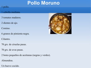 Pollo Moruno 1 pollo. 1 cebolla mediana. 3 tomates maduros. 2 dientes de ajo. Comino. 6 granos de pimienta negra. Cilantro. 70 grs. de ciruelas pasas. 70 grs. de uvas pasas. 2 botes pequeños de aceitunas (negras y verdes). Almendras. Un huevo cocido. Aceite de Oliva Virgen Extra. Perejil. Sal . 