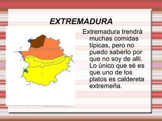 EXTREMADURA Extremadura trendrá muchas comidas típicas, pero no puedo saberlo por que no soy de allí. Lo único que sé es que uno de los platos es caldereta extremeña.  