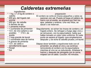 Calderetas extremeñas ingredientes *  1 kg. o 1,5 kg.de cordero o cabrito * 200 grs. del hígado del animal * 200 grs. de cebolla * 4 dientes de ajo * 1 pimiento morrón * 1 cucharada de pimientón * 1/2 l. de vino (pitarra a ser posible)  *  1/10 l. de aceite * 1 hoja grande de laurel * 1 cucharada rasa de harina * 4 granos de pimienta * 1/2 l. de caldo o sencillamente agua * Perejil * Sal preparación El cordero se corta en trozos pequeños y estos se sazonan con sal. Puesto al fuego el caldero de hierro con el aceite, se empieza por freír los ajos, pelados y enteros. Una vez fritos, se sacan o se reservan. Seguidamente, se echan los trozos de cordero y el hígado entero. Se rehogan a fuego algo vivo y se remueven, con la espumadera, hasta que hallan tomado un color rubio uniforme. En este punto se separa el hígado -que emplearemos después- y se echa la cebolla picada y el laurel. Déjese dorar también y espolvoree todo con el pimentón; se añade el vino y se continúa removiendo el cordero con la espumadera, mientras el vino se va reduciendo. Añádase la harina y, después de rehogarla con la carne, mójese con el caldo. Cocción: 45 minutos. 