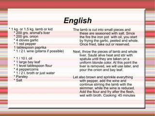 English * 1 kg. or 1.5 kg. lamb or kid * 200 grs. animal's liver * 200 grs. onion * 4 cloves garlic * 1 red pepper 1 tablespoon paprika * 1 / 2 l. wine (pitarra if possible)‏ * 1 / 10 l. oil * 1 large bay leaf * 1 level tablespoon flour * 4 peppercorns * 1 / 2 l. broth or just water * Parsley * Salt The lamb is cut into small pieces and these are seasoned with salt. Since  the fire the iron pot  with oil, you start by frying the garlic, peeled and whole. Once fried, take out or reserved. Next, throw the pieces of lamb and whole liver. Sauté alive heat and stir with spatula until they are taken on a uniform blonde color. At this point the liver is removed, we will use later, and pour the onion and bay leaf. Let also brown and sprinkle everything with pepper, add the wine and continue stirring the lamb with the skimmer, while the wine is reduced. Add the flour and fry after the flesh, wet with broth. Cooking: 45 minutes 