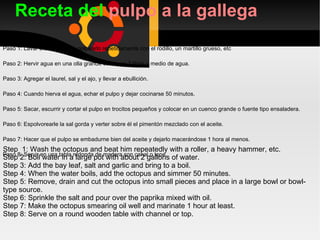 Receta del  pulpo a la gallega Paso 1: Lavar bien el pulpo y golpearlo repetidamente con el rodillo, un martillo grueso, etc  Paso 2: Hervir agua en una olla grande con unos 2 litros y medio de agua. Paso 3: Agregar el laurel, sal y el ajo, y llevar a ebullición.  Paso 4: Cuando hierva el agua, echar el pulpo y dejar cocinarse 50 minutos. Paso 5: Sacar, escurrir y cortar el pulpo en trocitos pequeños y colocar en un cuenco grande o fuente tipo ensaladera. Paso 6: Espolvorearle la sal gorda y verter sobre él el pimentón mezclado con el aceite. Paso 7: Hacer que el pulpo se embadurne bien del aceite y dejarlo macerándose 1 hora al menos. Paso 8: Servir en una tabla redonda de madera con canal o tope. Step  1: Wash the octopus and beat him repeatedly with a roller, a heavy hammer, etc. Step 2: Boil water in a large pot with about 2 gallons of water. Step 3: Add the bay leaf, salt and garlic and bring to a boil. Step 4: When the water boils, add the octopus and simmer 50 minutes. Step 5: Remove, drain and cut the octopus into small pieces and place in a large bowl or bowl-type source. Step 6: Sprinkle the salt and pour over the paprika mixed with oil. Step 7: Make the octopus smearing oil well and marinate 1 hour at least. Step 8: Serve on a round wooden table with channel or top. 
