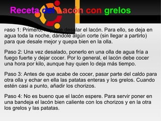 Receta   del  Lacón  con   grelos P aso 1: Primero, hay que desalar el lacón. Para ello, se deja en agua toda la noche, dándole algún corte (sin llegar a partirlo) para que desale mejor y quepa bien en la olla.  Paso 2: Una vez desalado, ponerlo en una olla de agua fría a fuego fuerte y dejar cocer. Por lo general, el lacón debe cocer una hora por kilo, aunque hay quien lo deja más tiempo. Paso 3: Antes de que acabe de cocer, pasar parte del caldo para otra olla y echar en ella las patatas enteras y los grelos. Cuando estén casi a punto, añadir los chorizos. Paso 4: No es bueno que el lacón espere. Para servir poner en una bandeja el lacón bien caliente con los chorizos y en la otra los grelos y las patatas. 
