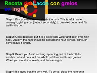 Receta  del  Lacón   con   grelos  en  inglés Step 1: First you need to desalinate the ham. This is left in water overnight, giving a cut (but not separately) to desalted better and fits well in the pot. Step 2: Once desalted, put it in a pot of cold water and cook over high heat. Usually, the ham should be cooked one hour per kilo, although some leave it longer. Step 3: Before you finish cooking, spending part of the broth for another pot and pour in it the whole potatoes and turnip greens. When you are almost ready, add the sausages. Step 4: It is good that the pork wait. To serve, place the ham on a platter with hot sausage and the other turnip greens and potatoes. 