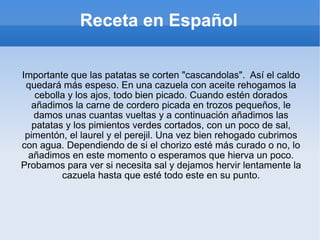 Receta en Español Importante que las patatas se corten "cascandolas".  Así el caldo quedará más espeso. En una cazuela con aceite rehogamos la cebolla y los ajos, todo bien picado. Cuando estén dorados añadimos la carne de cordero picada en trozos pequeños, le damos unas cuantas vueltas y a continuación añadimos las patatas y los pimientos verdes cortados, con un poco de sal, pimentón, el laurel y el perejil. Una vez bien rehogado cubrimos con agua. Dependiendo de si el chorizo esté más curado o no, lo añadimos en este momento o esperamos que hierva un poco. Probamos para ver si necesita sal y dejamos hervir lentamente la cazuela hasta que esté todo este en su punto. 