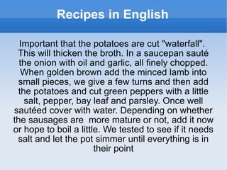 Recipes in English Important that the potatoes are cut "waterfall".  This will thicken the broth. In a saucepan sauté the onion with oil and garlic, all finely chopped. When golden brown add the minced lamb into small pieces, we give a few turns and then add the potatoes and cut green peppers with a little salt, pepper, bay leaf and parsley. Once well sautéed cover with water. Depending on whether the sausages are  more mature or not, add it now or hope to boil a little. We tested to see if it needs salt and let the pot simmer until everything is in their point 