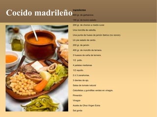 Cocido madrileño ingredientes 400 gr. de garbanzos  100 gr. de tocino salado. 200 gr. de chorizo a medio curar. Una morcilla de cebolla. Una punta de hueso de jamón ibérico (no rancio). Un pie salado de cerdo. 200 gr. de jamón 400 gr. de morcillo de ternera. 3 huesos de caña de ternera. 1/2  pollo. 4 patatas medianas 1/2 repollo. 2 ó 3 zanahorias. 3 dientes de ajo. Salsa de tomate natural  Cebolletas y guindillas verdes en vinagre. Pimentón Vinagre  Aceite de Oliva Virgen Extra  Sal gorda 
