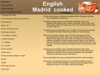 English  Madrid  cooked  Ingredients: 400 gr. chickpeas 100g of salt bacon 200 gr. cured sausage medium. A sausage with onions. A tip of the Iberian ham bone (not rancid). A foot salt pork. 200 gr. ham 400 gr. of knuckle of veal. 3 beef marrow bones. 1 / 2 chicken or chicken. 4 medium potatoes 1 / 2 cabbage. 2 or 3 carrots. 3 cloves of garlic. Tomato sauce Onions and green chillies in vinegar. paprika vinegar Extra Virgin Olive Oil Coarse salt Preparation: Put the day previous in soaking in separate bowls chickpeas and pork foot, changing the water once. In a first pot large enough to hold all the ingredients, we put the following: the shank of veal, chicken or chicken, bacon, ham, ham bone, bones, beef and sugar cane, and cover everything with water to cook in the fire.  In another pot put to boil water only (1.5 liters). From it we get the water to replenish the broth  that we have taken to make the soup.  When the pot starts to boil go with a skimmer removing the foam generated by the coción. When you no longer froths we put the beans and the pig's foot split in half. As it starts to boil reduce heat maximum possible but that is always boiling. After an hour add the salt and half onion. Continue simmering for another two hours or so. Anyway, remove the meat and chickpeas when we see they are well cooked  At two hours to cook this soup we get the first pot to make soup. Replace fluid boiling water out of the pot second, but at the same temperature. Beware, do not support chickpeas with cold water. They do not like to be scared, they shrink. 20 minutes before the end of cooking add to the first pot the potatoes At two hours of cooking the first pot, put one third smaller pot full of water on the fire with cabbage, carrots and pork sausage. Before ending the coción (15 minutes), add blood pudding. 