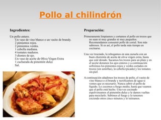 Pollo al chilindrón Ingredientes: Un pollo entero. Un vaso de vino blanco o un vasito de brandy. 2 pimientos rojos. 2 pimientos verdes. 1 cebolla mediana. 4 tomates maduros. 3 dientes de ajo. Un vaso de aceite de Oliva Virgen Extra  1 cucharada de pimentón dulce  Sal . Preparación: Primeramente limpiamos y cortamos el pollo en trozos que no sean ni muy grandes ni muy pequeños. Recomendamos consumir pollo de corral. Son más sabrosos. Si es así, el pollo tarda más tiempo en cocinarse.  Una vez troceado, lo rehogamos en una cazuela con un buen chorretón de aceite de oliva virgen extra, hasta que esté dorado. Sacamos los trozos para un plato y en el aceite doramos los ajos enteros y a continuación sofreímos los pimientos rojos y verdes cortados en trozos (sin semillas), la cebolla (picada) y los tomates sin piel. A continuación añadimos los trozos de pollo, el vasito de vino blanco o el brandy y rectificamos de agua si vemos que es necesario. Nunca cubrir el pollo de líquido. Lo cocemos a fuego medio, hasta que veamos que el pollo está hecho. Una vez cocinado espolvoreamos el pimentón dulce y le damos vueltas para mezclarlo. Subimos el fuego y lo tenemos cociendo otros cinco minutos y lo retiramos. 