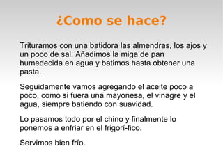 ¿Como se hace? Trituramos con una batidora las almendras, los ajos y un poco de sal. Añadimos la miga de pan humedecida en agua y batimos hasta obtener una pasta. Seguidamente vamos agregando el aceite poco a poco, como si fuera una mayonesa, el vinagre y el agua, siempre batiendo con suavidad. Lo pasamos todo por el chino y finalmente lo ponemos a enfriar en el frigorí­fico. Servimos bien frío. 